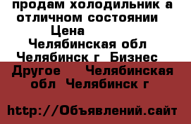 продам холодильник а отличном состоянии › Цена ­ 6 000 - Челябинская обл., Челябинск г. Бизнес » Другое   . Челябинская обл.,Челябинск г.